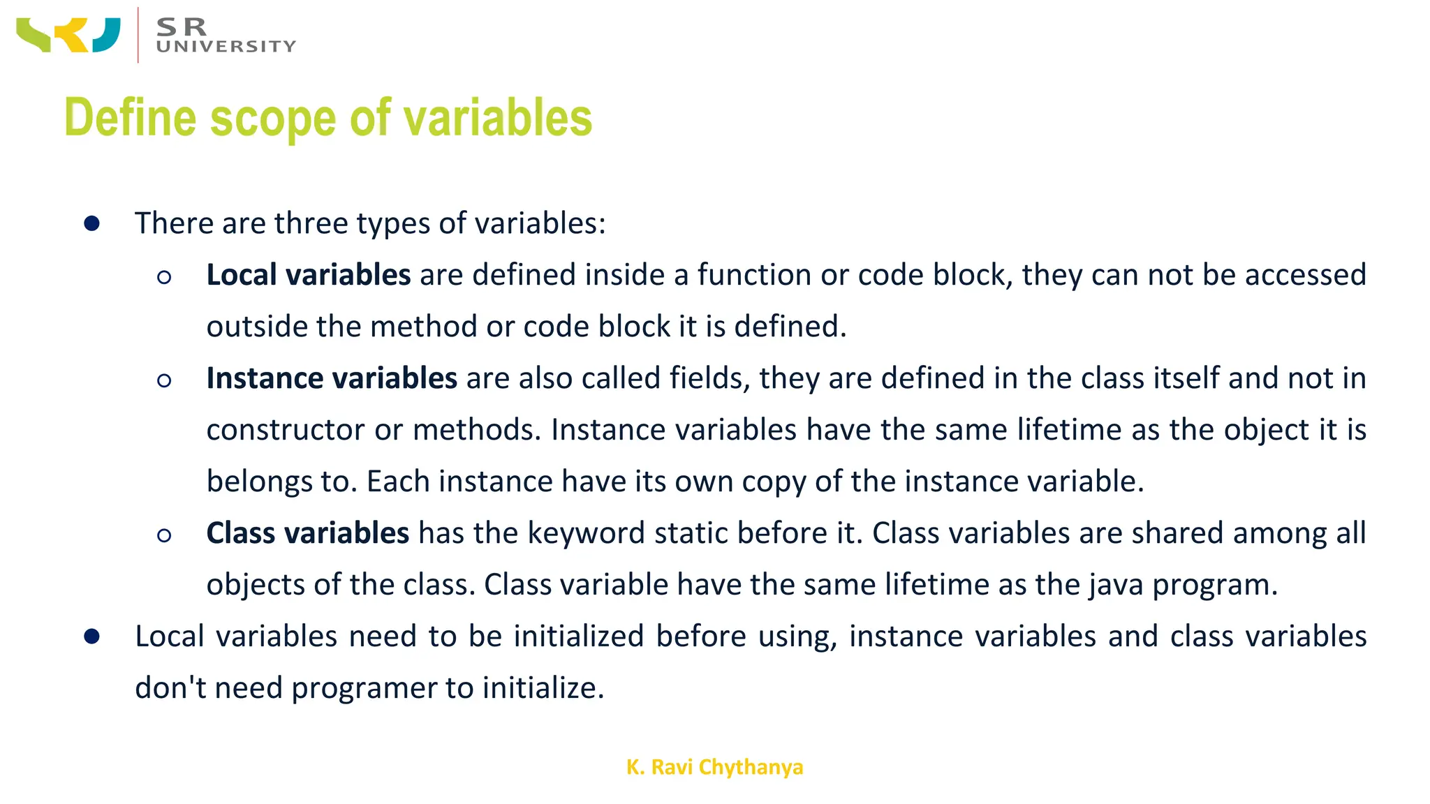 K. Ravi Chythanya
Define scope of variables
● There are three types of variables:
○ Local variables are defined inside a function or code block, they can not be accessed
outside the method or code block it is defined.
○ Instance variables are also called fields, they are defined in the class itself and not in
constructor or methods. Instance variables have the same lifetime as the object it is
belongs to. Each instance have its own copy of the instance variable.
○ Class variables has the keyword static before it. Class variables are shared among all
objects of the class. Class variable have the same lifetime as the java program.
● Local variables need to be initialized before using, instance variables and class variables
don't need programer to initialize.
 