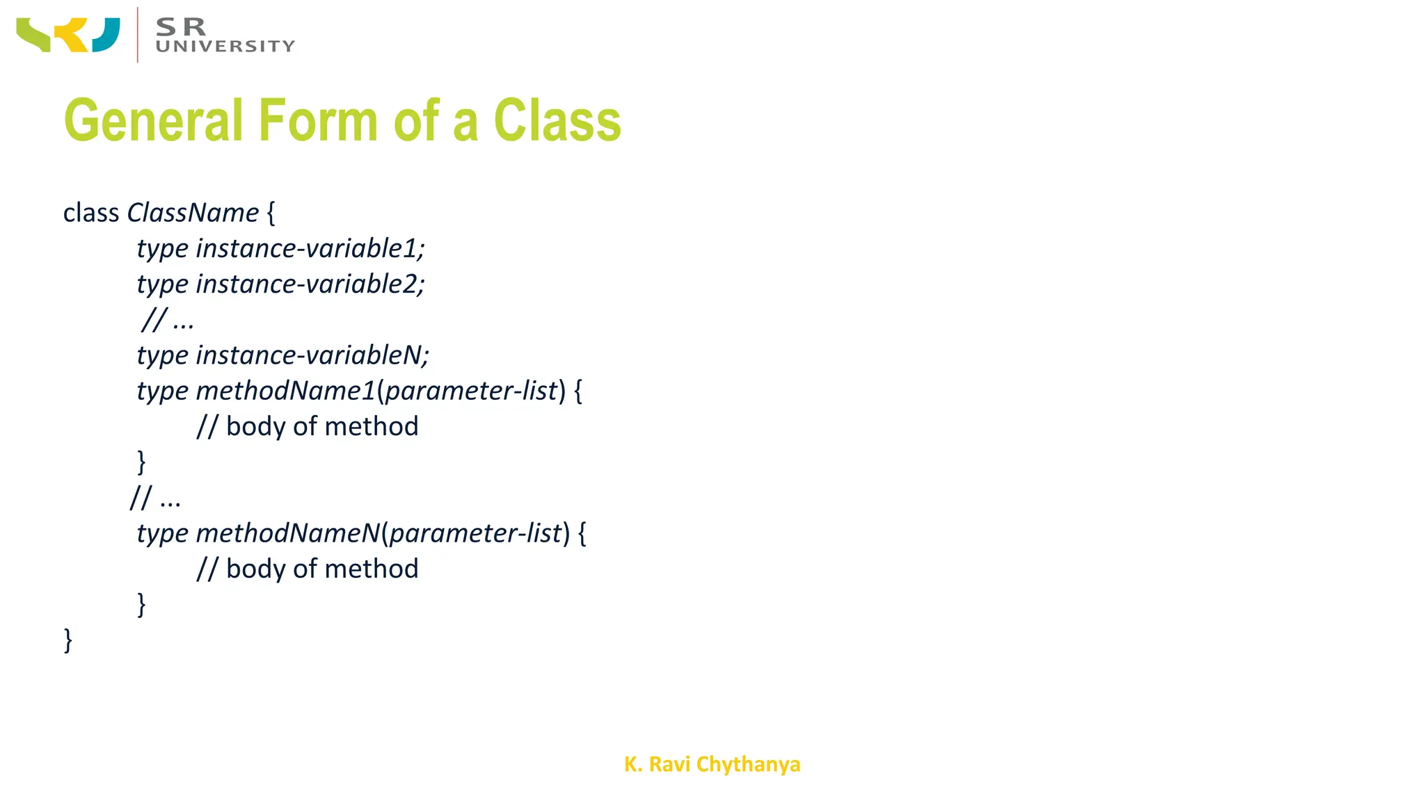 K. Ravi Chythanya
General Form of a Class
class ClassName {
type instance-variable1;
type instance-variable2;
// ...
type instance-variableN;
type methodName1(parameter-list) {
// body of method
}
// ...
type methodNameN(parameter-list) {
// body of method
}
}
 