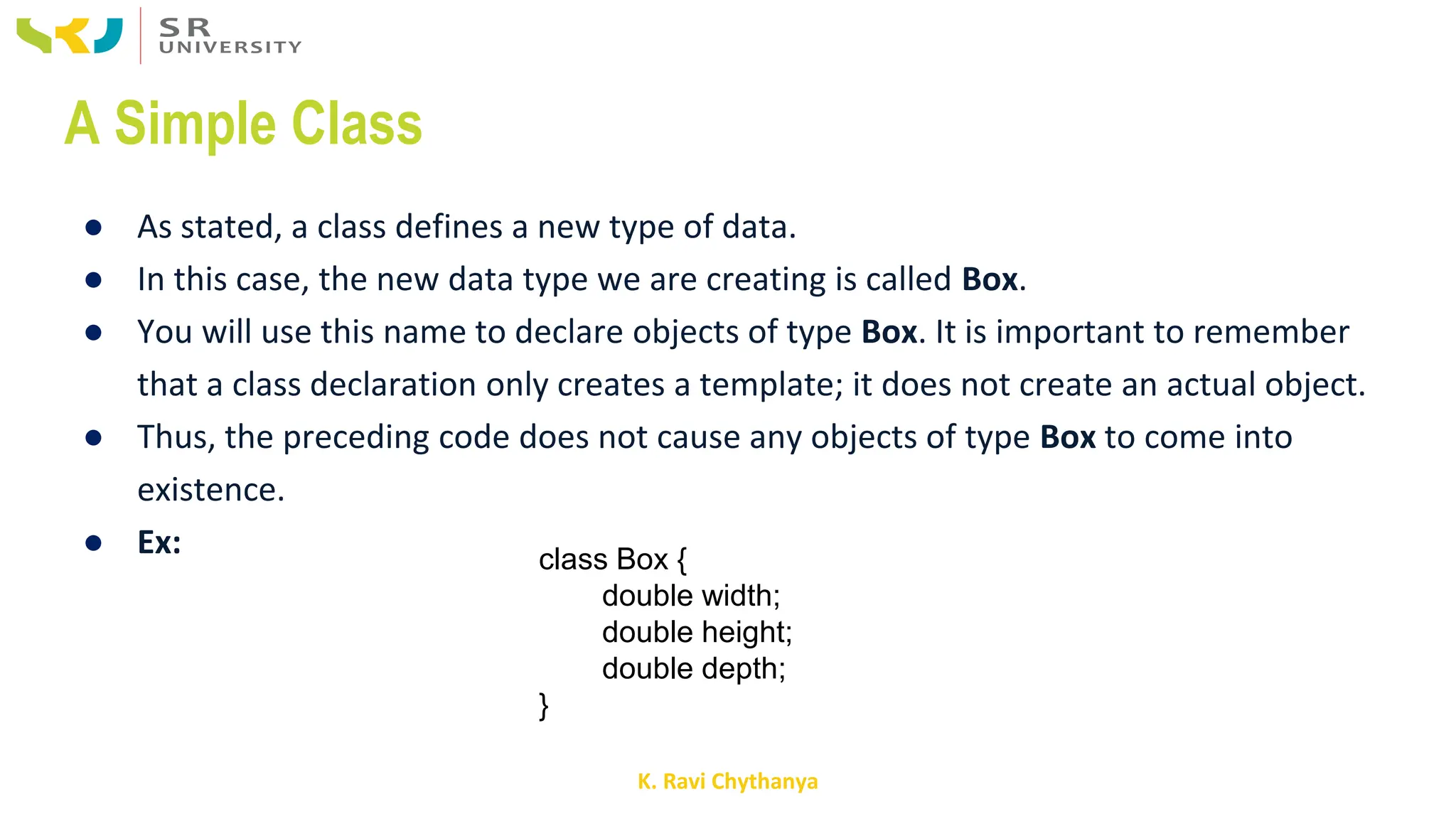 K. Ravi Chythanya
A Simple Class
● As stated, a class defines a new type of data.
● In this case, the new data type we are creating is called Box.
● You will use this name to declare objects of type Box. It is important to remember
that a class declaration only creates a template; it does not create an actual object.
● Thus, the preceding code does not cause any objects of type Box to come into
existence.
● Ex: class Box {
double width;
double height;
double depth;
}
 