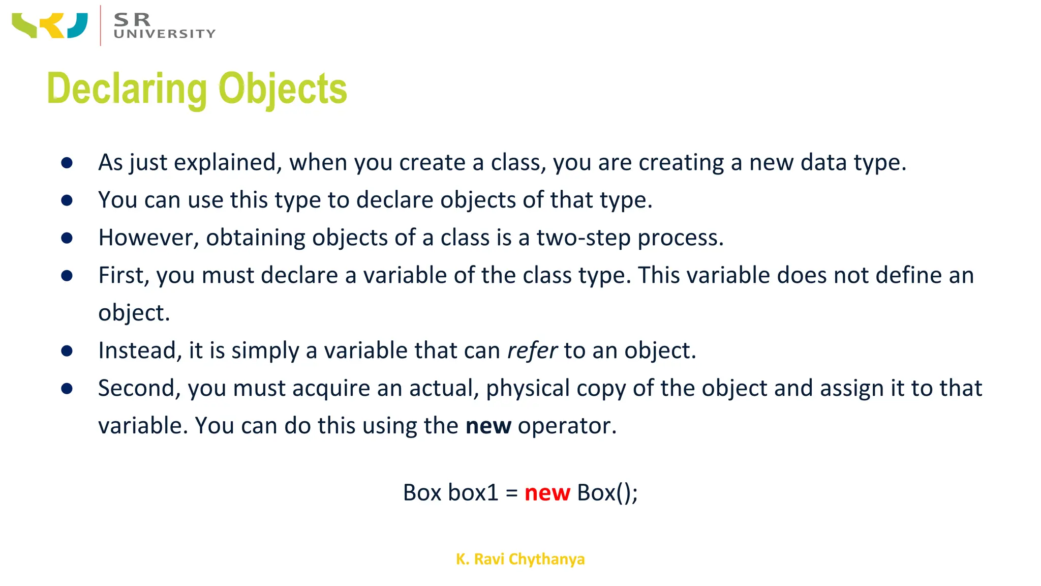 K. Ravi Chythanya
Declaring Objects
● As just explained, when you create a class, you are creating a new data type.
● You can use this type to declare objects of that type.
● However, obtaining objects of a class is a two-step process.
● First, you must declare a variable of the class type. This variable does not define an
object.
● Instead, it is simply a variable that can refer to an object.
● Second, you must acquire an actual, physical copy of the object and assign it to that
variable. You can do this using the new operator.
Box box1 = new Box();
 