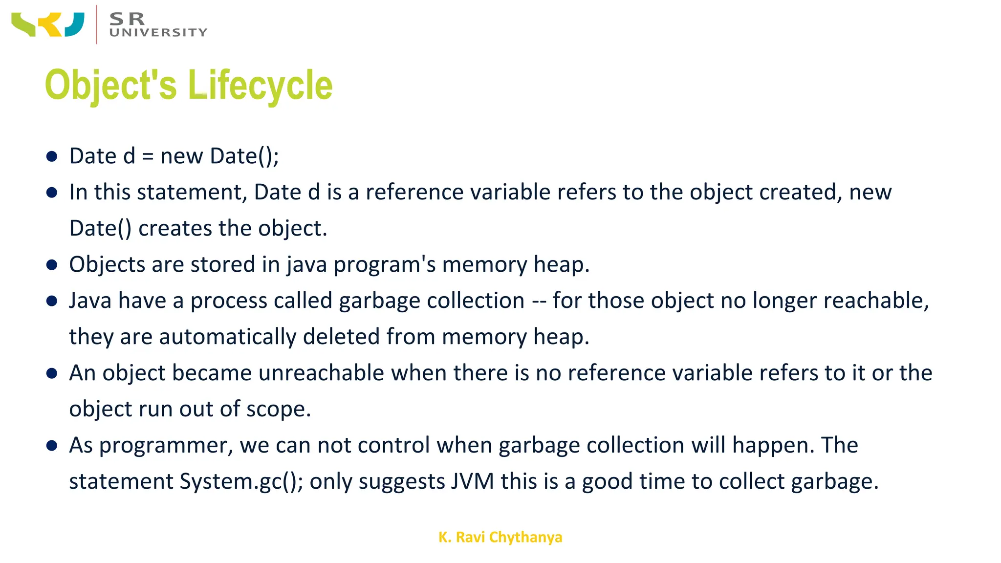 K. Ravi Chythanya
Object's Lifecycle
● Date d = new Date();
● In this statement, Date d is a reference variable refers to the object created, new
Date() creates the object.
● Objects are stored in java program's memory heap.
● Java have a process called garbage collection -- for those object no longer reachable,
they are automatically deleted from memory heap.
● An object became unreachable when there is no reference variable refers to it or the
object run out of scope.
● As programmer, we can not control when garbage collection will happen. The
statement System.gc(); only suggests JVM this is a good time to collect garbage.
 