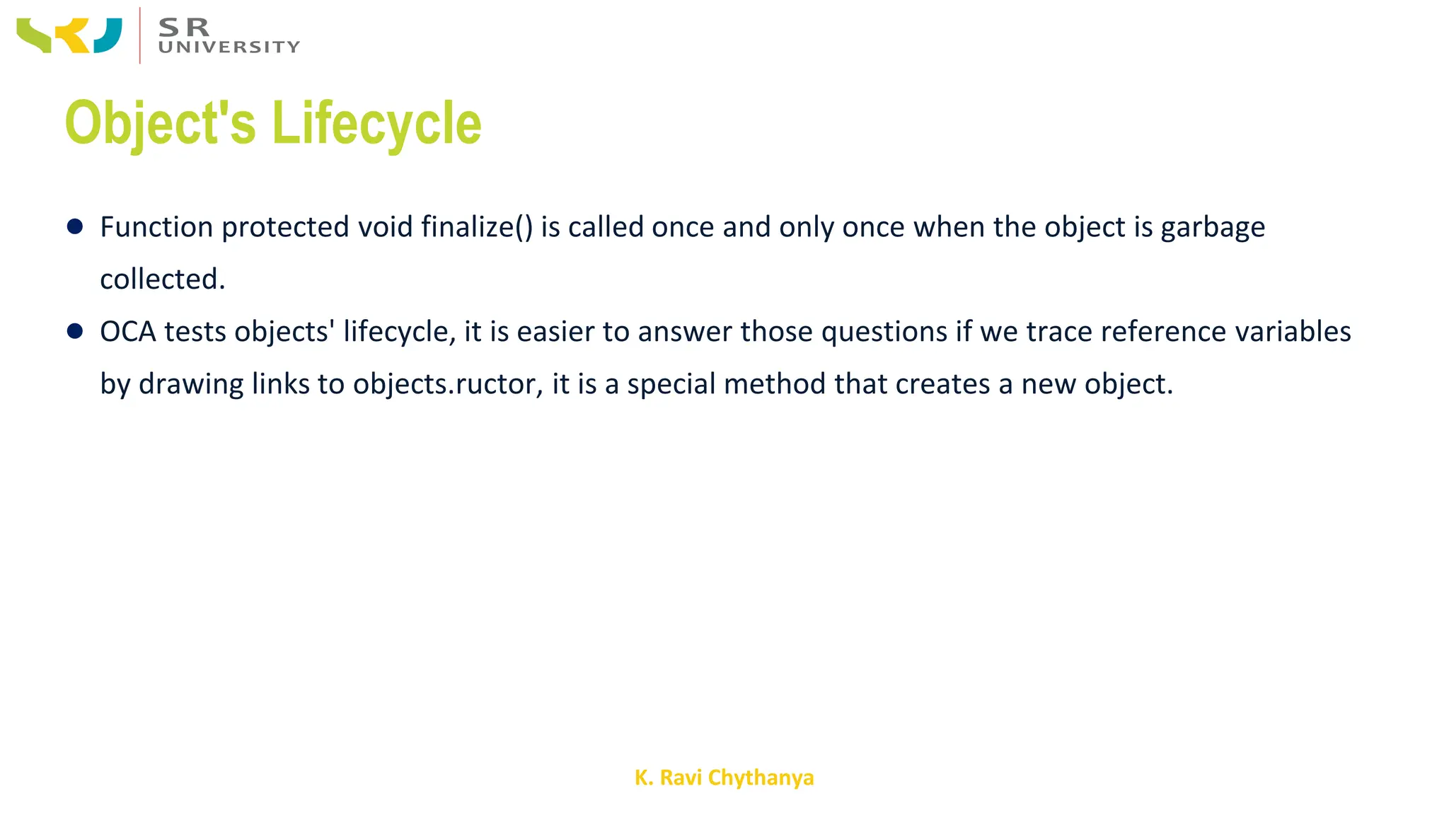 K. Ravi Chythanya
Object's Lifecycle
● Function protected void finalize() is called once and only once when the object is garbage
collected.
● OCA tests objects' lifecycle, it is easier to answer those questions if we trace reference variables
by drawing links to objects.ructor, it is a special method that creates a new object.
 