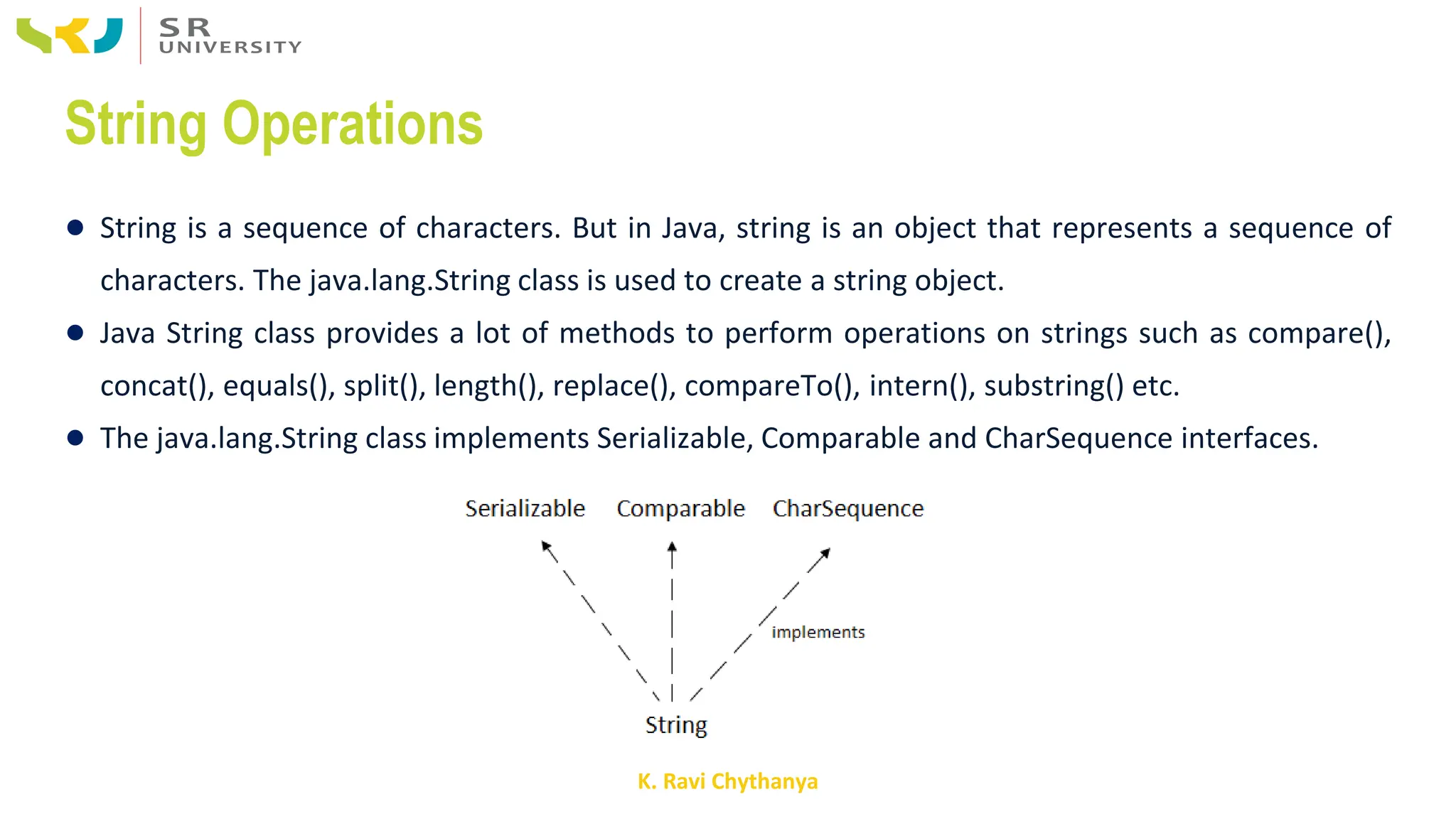 K. Ravi Chythanya
String Operations
● String is a sequence of characters. But in Java, string is an object that represents a sequence of
characters. The java.lang.String class is used to create a string object.
● Java String class provides a lot of methods to perform operations on strings such as compare(),
concat(), equals(), split(), length(), replace(), compareTo(), intern(), substring() etc.
● The java.lang.String class implements Serializable, Comparable and CharSequence interfaces.
 