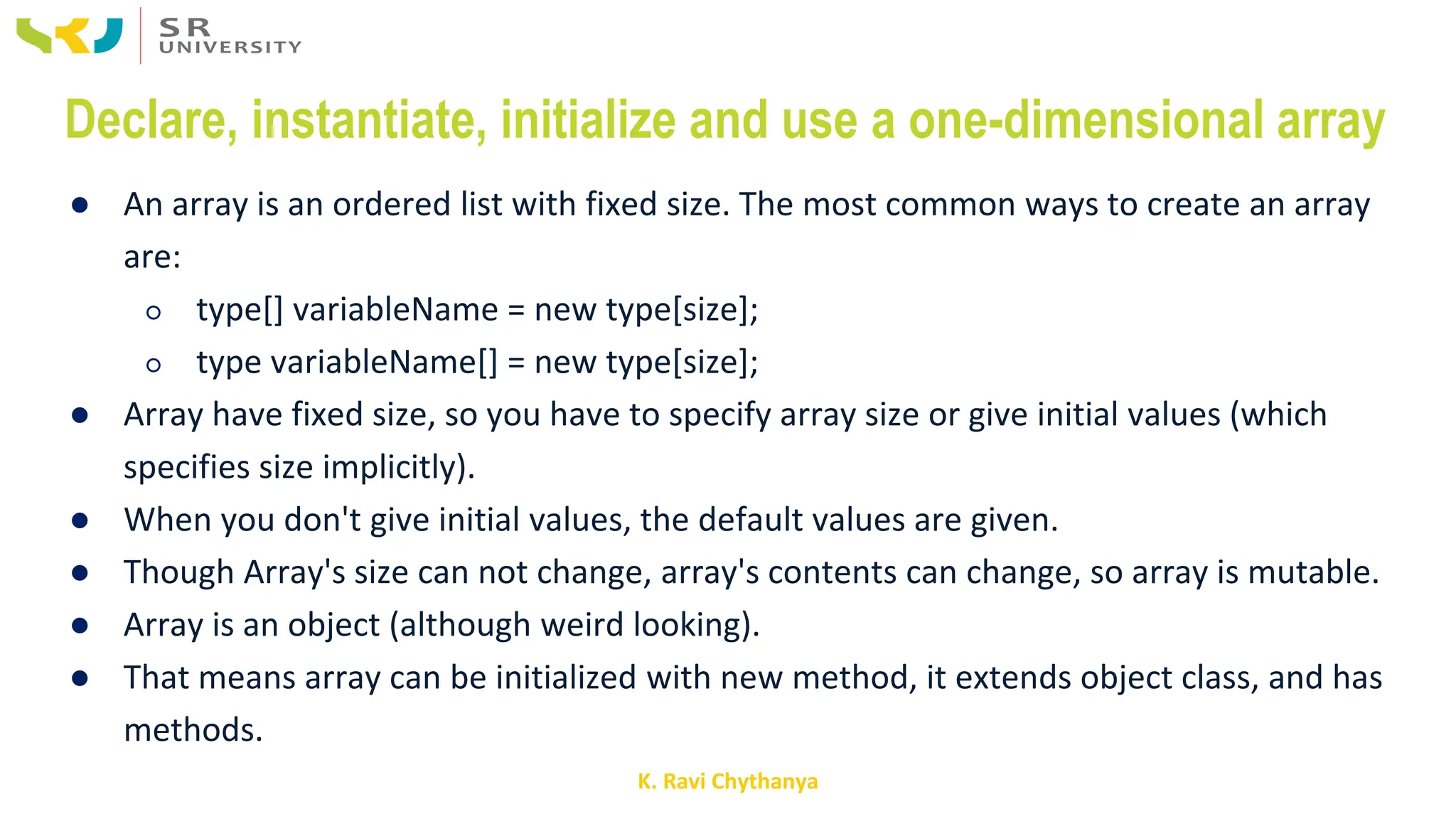 K. Ravi Chythanya
Declare, instantiate, initialize and use a one-dimensional array
● An array is an ordered list with fixed size. The most common ways to create an array
are:
○ type[] variableName = new type[size];
○ type variableName[] = new type[size];
● Array have fixed size, so you have to specify array size or give initial values (which
specifies size implicitly).
● When you don't give initial values, the default values are given.
● Though Array's size can not change, array's contents can change, so array is mutable.
● Array is an object (although weird looking).
● That means array can be initialized with new method, it extends object class, and has
methods.
 