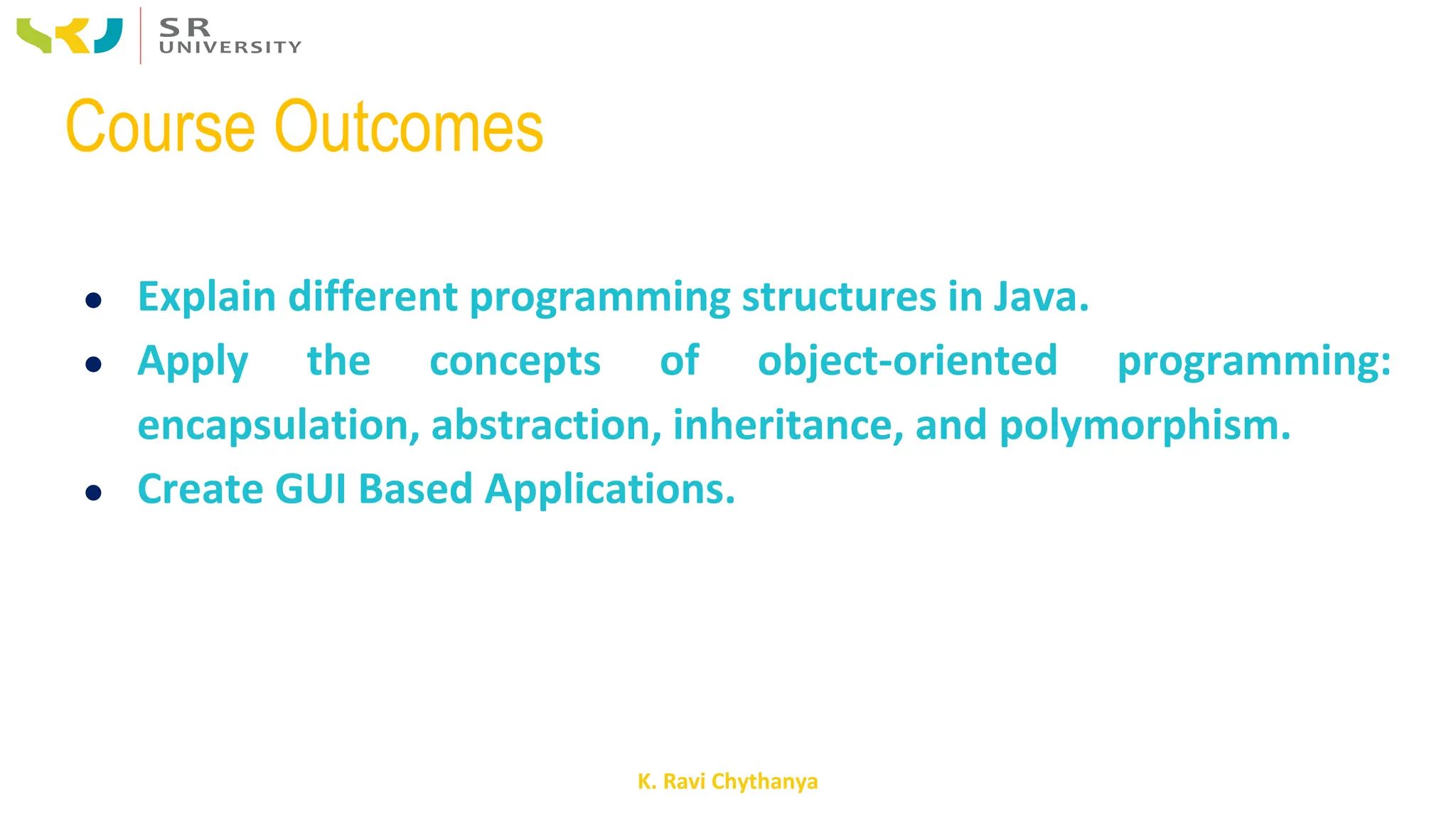 K. Ravi Chythanya
Course Outcomes
● Explain different programming structures in Java.
● Apply the concepts of object-oriented programming:
encapsulation, abstraction, inheritance, and polymorphism.
● Create GUI Based Applications.
 