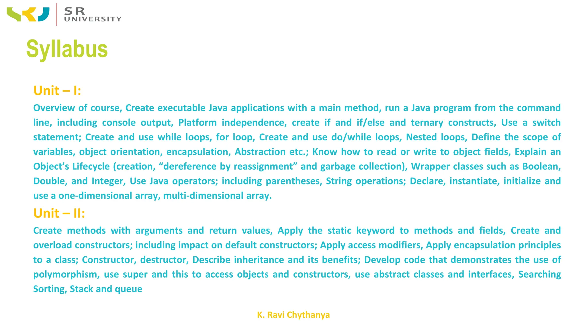 K. Ravi Chythanya
Syllabus
Unit – I:
Overview of course, Create executable Java applications with a main method, run a Java program from the command
line, including console output, Platform independence, create if and if/else and ternary constructs, Use a switch
statement; Create and use while loops, for loop, Create and use do/while loops, Nested loops, Define the scope of
variables, object orientation, encapsulation, Abstraction etc.; Know how to read or write to object fields, Explain an
Object’s Lifecycle (creation, “dereference by reassignment” and garbage collection), Wrapper classes such as Boolean,
Double, and Integer, Use Java operators; including parentheses, String operations; Declare, instantiate, initialize and
use a one-dimensional array, multi-dimensional array.
Unit – II:
Create methods with arguments and return values, Apply the static keyword to methods and fields, Create and
overload constructors; including impact on default constructors; Apply access modifiers, Apply encapsulation principles
to a class; Constructor, destructor, Describe inheritance and its benefits; Develop code that demonstrates the use of
polymorphism, use super and this to access objects and constructors, use abstract classes and interfaces, Searching
Sorting, Stack and queue
 