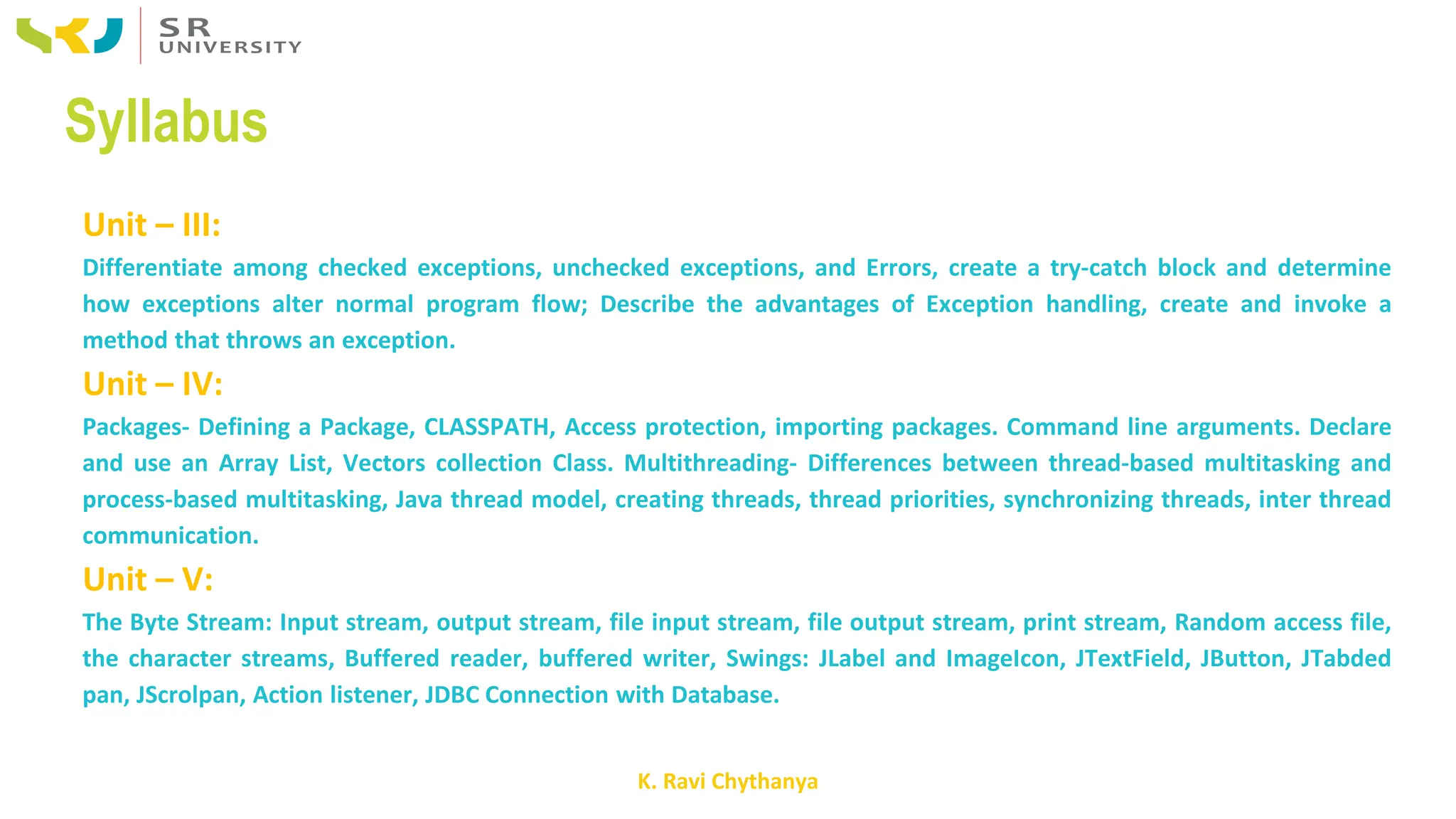 K. Ravi Chythanya
Syllabus
Unit – III:
Differentiate among checked exceptions, unchecked exceptions, and Errors, create a try-catch block and determine
how exceptions alter normal program flow; Describe the advantages of Exception handling, create and invoke a
method that throws an exception.
Unit – IV:
Packages- Defining a Package, CLASSPATH, Access protection, importing packages. Command line arguments. Declare
and use an Array List, Vectors collection Class. Multithreading- Differences between thread-based multitasking and
process-based multitasking, Java thread model, creating threads, thread priorities, synchronizing threads, inter thread
communication.
Unit – V:
The Byte Stream: Input stream, output stream, file input stream, file output stream, print stream, Random access file,
the character streams, Buffered reader, buffered writer, Swings: JLabel and ImageIcon, JTextField, JButton, JTabded
pan, JScrolpan, Action listener, JDBC Connection with Database.
 