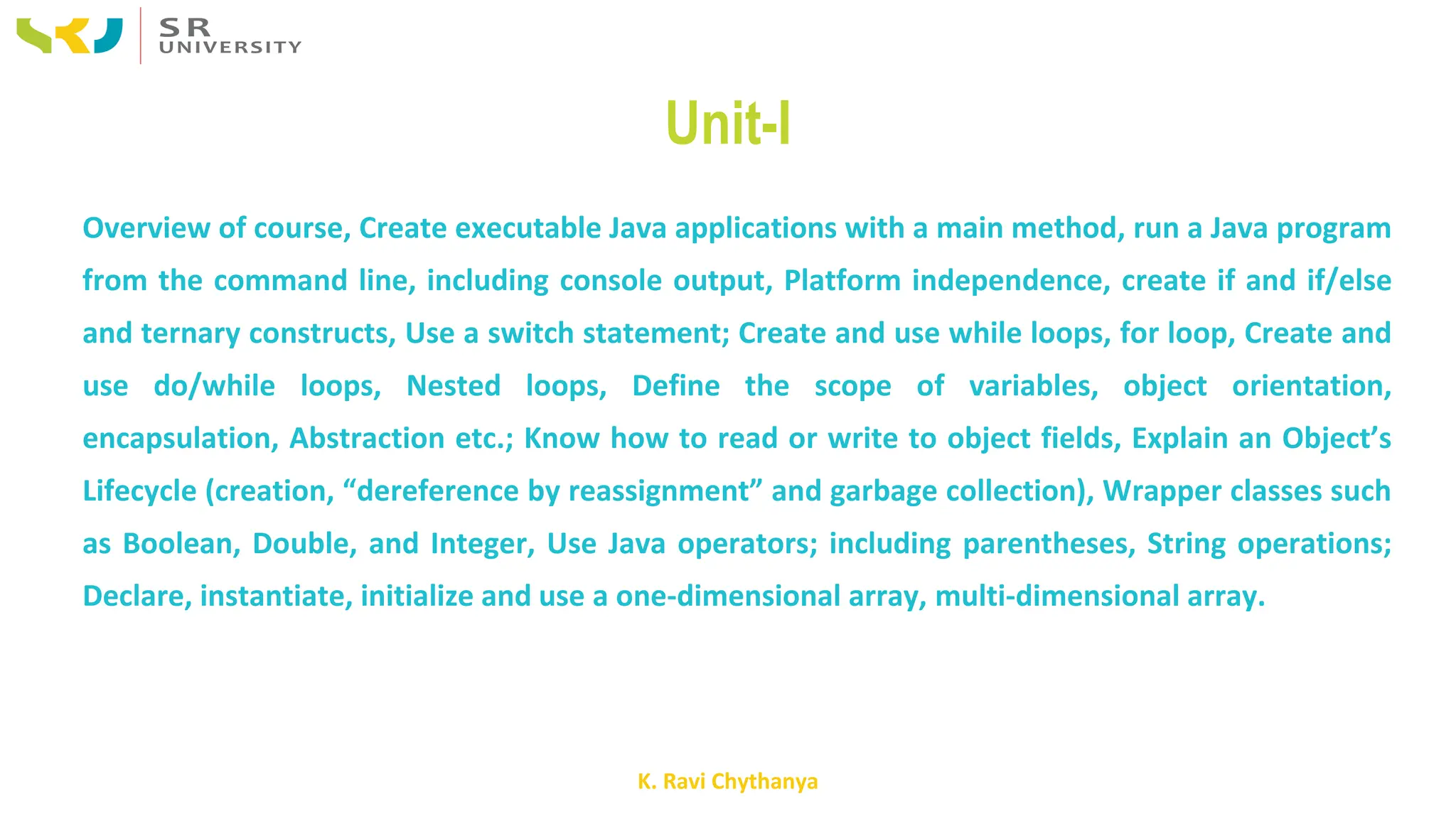 K. Ravi Chythanya
Unit-I
Overview of course, Create executable Java applications with a main method, run a Java program
from the command line, including console output, Platform independence, create if and if/else
and ternary constructs, Use a switch statement; Create and use while loops, for loop, Create and
use do/while loops, Nested loops, Define the scope of variables, object orientation,
encapsulation, Abstraction etc.; Know how to read or write to object fields, Explain an Object’s
Lifecycle (creation, “dereference by reassignment” and garbage collection), Wrapper classes such
as Boolean, Double, and Integer, Use Java operators; including parentheses, String operations;
Declare, instantiate, initialize and use a one-dimensional array, multi-dimensional array.
 
