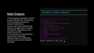 Main Outputs
1.The program provides a menu-
driven interface for simulating
and managing enterprise
network operations.
2.Users can select options like
device management, network
simulation, diagnostics, and
viewing statistics.
3.The interface is designed for
ease of use, allowing
administrators to efficiently
monitor and control network
activities.
 