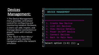Devices
Management:
1.The Device Management
menu provides centralized
control for configuring and
monitoring network hardware.
2.Users can add, inspect, and
manage device connections or
power states with intuitive
options.
3.The "Back to Main Menu"
option ensures seamless
navigation within the network
simulator.
 