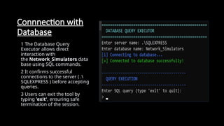Connnection with
Database
1 The Database Query
Executor allows direct
interaction with
the Network_Simulators data
base using SQL commands.
2 It confirms successful
connections to the server ( .
SQLEXPRESS ) before accepting
queries.
3 Users can exit the tool by
typing 'exit', ensuring safe
termination of the session.
 