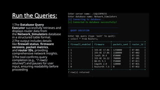 Run the Queries:
1.The Database Query
Executor successfully retrieves and
displays router data from
the Network_Simulators database
in a structured table format.
2.The output includes details
like firewall status, firmware
versions, packet metrics,
and router IDs, providing
comprehensive network insights.
3.The tool confirms query
completion (e.g., "7 row(s)
returned") and pauses for user
input, ensuring readability before
proceeding
 