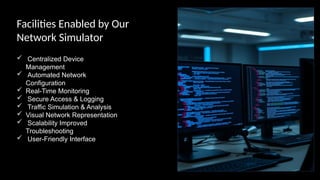Facilities Enabled by Our
Network Simulator
 Centralized Device
Management
 Automated Network
Configuration
 Real-Time Monitoring
 Secure Access & Logging
 Traffic Simulation & Analysis
 Visual Network Representation
 Scalability Improved
Troubleshooting
 User-Friendly Interface
 