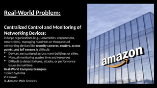 Real-World Problem:
Centralized Control and Monitoring of
Networking Devices:
In large organizations (e.g., universities, corporations,
smart cities), managing hundreds or thousands of
networking devices like security cameras, routers, access
points, and IoT sensors is difficult:
 Devices are scattered across many buildings or cities.
 Manual monitoring wastes time and resources
 Difficult to detect failures, attacks, or performance
issues in real-time.
Real-World Company Examples
1.Cisco Systems
2. Huawei
3. Amazon Web Services
 