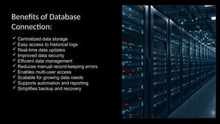 Benefits of Database
Connection:
 Centralized data storage
 Easy access to historical logs
 Real-time data updates
 Improved data security
 Efficient data management
 Reduces manual record-keeping errors
 Enables multi-user access
 Scalable for growing data needs
 Supports automation and reporting
 Simplifies backup and recovery
 