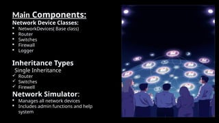 Main Components:
Network Device Classes:
 NetworkDevices( Base class)
 Router
 Switches
 Firewall
 Logger
Inheritance Types
Single Inheritance
 Router
 Switches
 Firewell
Network Simulator:
 Manages all network devices
 Includes admin functions and help
system
 