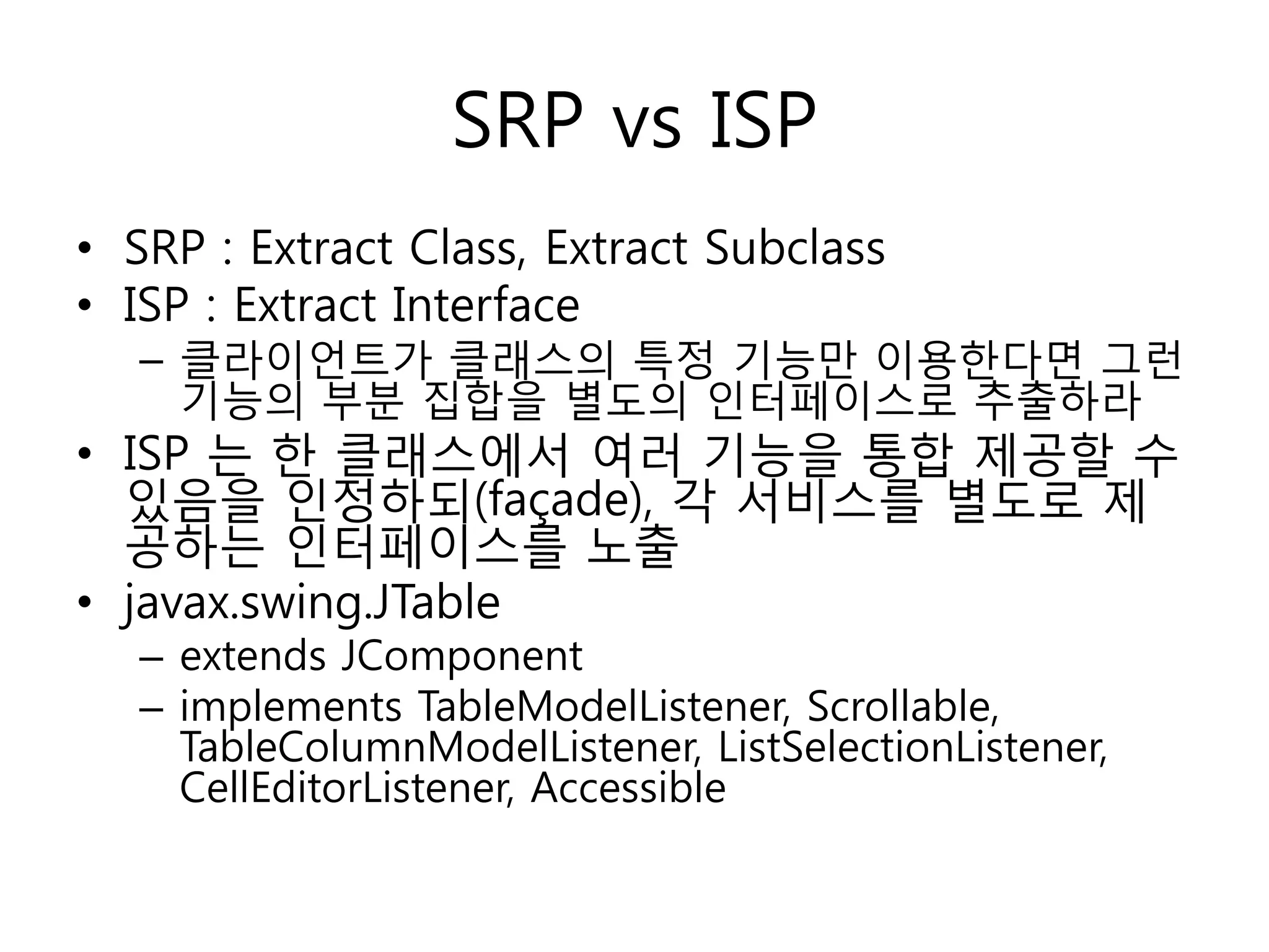 SRP vs ISP
• SRP : Extract Class, Extract Subclass
• ISP : Extract Interface
   – 클라이언트가 클래스의 특정 기능만 이용한다면 그런
     기능의 부분 집합을 별도의 인터페이스로 추출하라
• ISP 는 한 클래스에서 여러 기능을 통합 제공할 수
  있음을 인정하되(façade), 각 서비스를 별도로 제
  공하는 인터페이스를 노출
• javax.swing.JTable
   – extends JComponent
   – implements TableModelListener, Scrollable,
     TableColumnModelListener, ListSelectionListener,
     CellEditorListener, Accessible
 