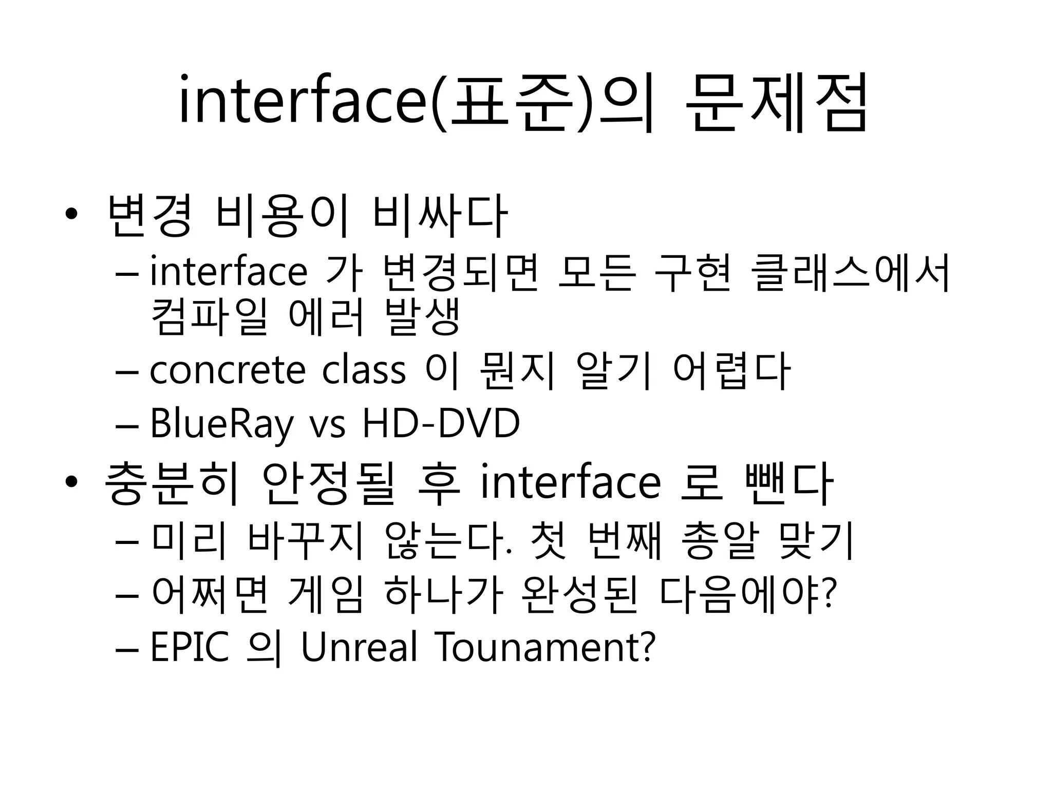 interface(표준)의 문제점
• 변경 비용이 비싸다
 – interface 가 변경되면 모듞 구현 클래스에서
   컴파일 에러 발생
 – concrete class 이 뭔지 알기 어렵다
 – BlueRay vs HD-DVD
• 충분히 안정될 후 interface 로 뺀다
 – 미리 바꾸지 않는다. 첫 번째 총알 맞기
 – 어쩌면 게임 하나가 완성된 다음에야?
 – EPIC 의 Unreal Tounament?
 