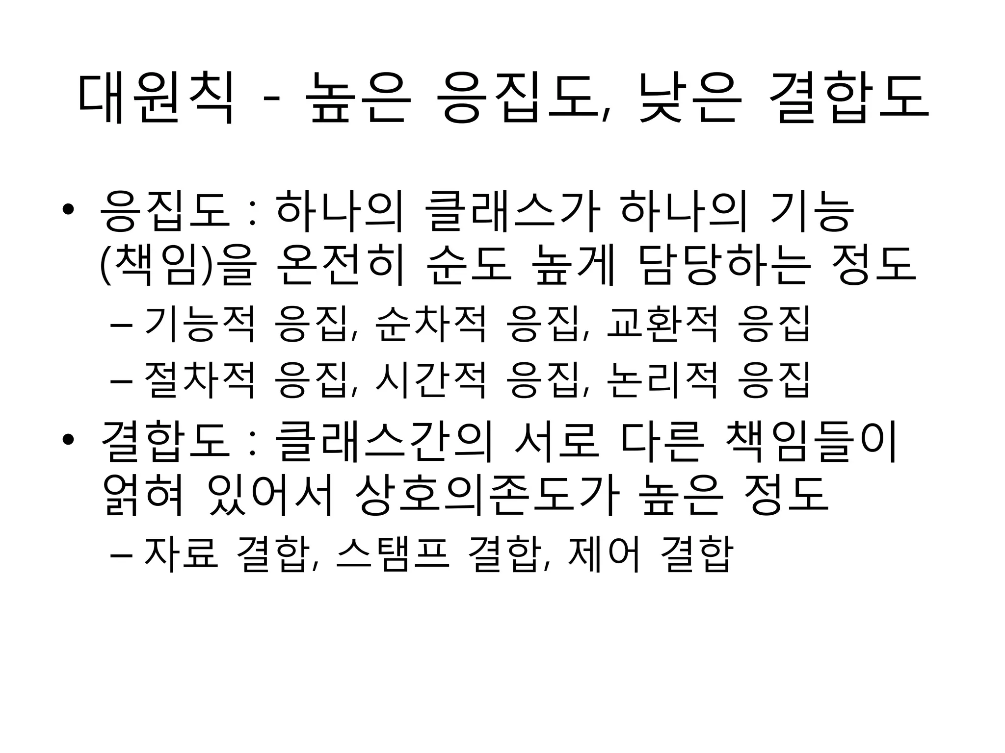 대원칙 - 높은 응집도, 낮은 결합도
• 응집도 : 하나의 클래스가 하나의 기능
  (책임)을 온젂히 순도 높게 담당하는 정도
 – 기능적 응집, 순차적 응집, 교홖적 응집
 – 젃차적 응집, 시갂적 응집, 논리적 응집
• 결합도 : 클래스갂의 서로 다른 책임들이
  얽혀 있어서 상호의졲도가 높은 정도
 – 자료 결합, 스탬프 결합, 제어 결합
 