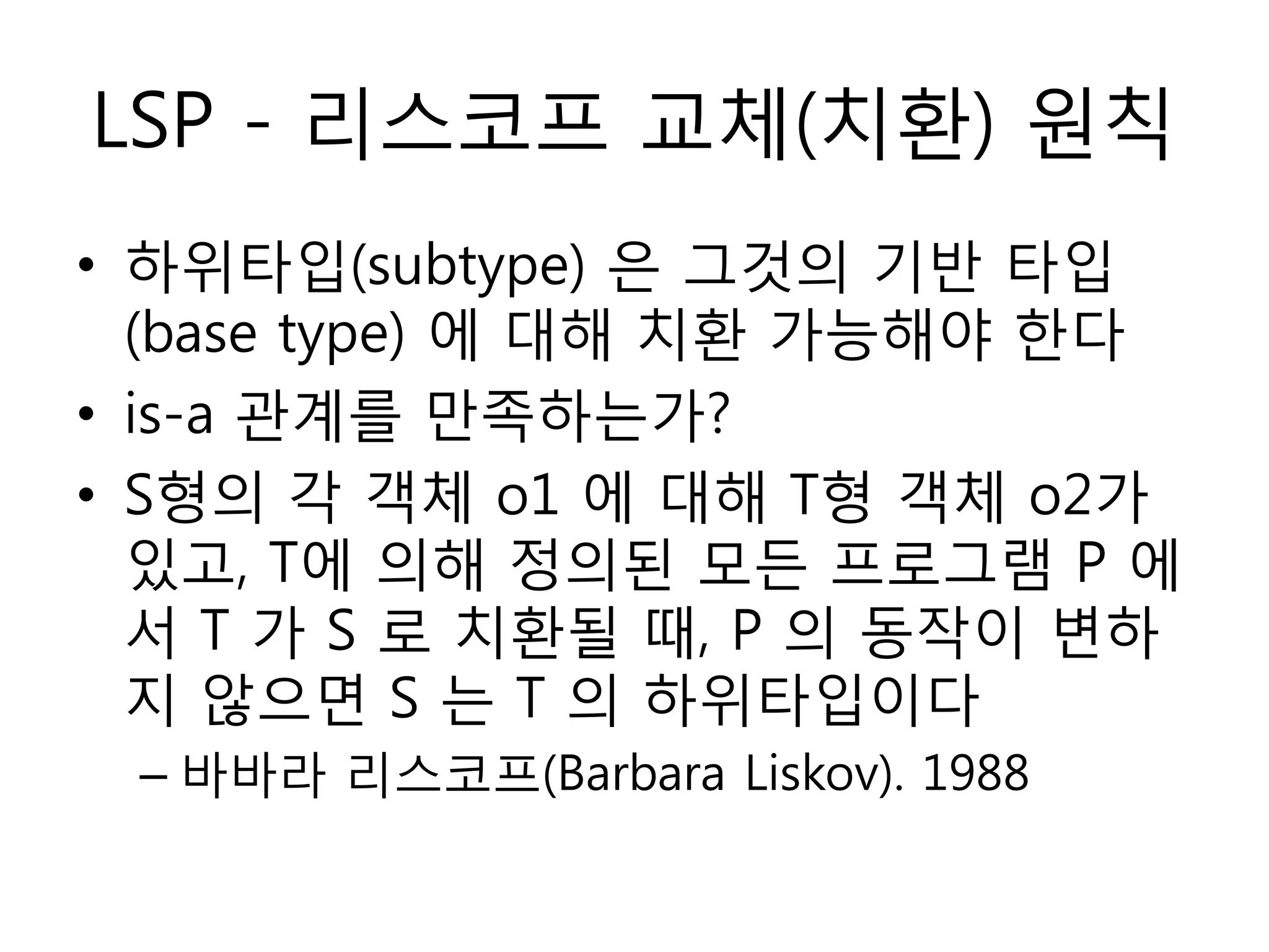 LSP - 리스코프 교체(치홖) 원칙
• 하위타입(subtype) 은 그것의 기반 타입
  (base type) 에 대해 치홖 가능해야 한다
• is-a 관계를 만족하는가?
• S형의 각 객체 o1 에 대해 T형 객체 o2가
  있고, T에 의해 정의된 모듞 프로그램 P 에
  서 T 가 S 로 치홖될 때, P 의 동작이 변하
  지 않으면 S 는 T 의 하위타입이다
 – 바바라 리스코프(Barbara Liskov). 1988
 