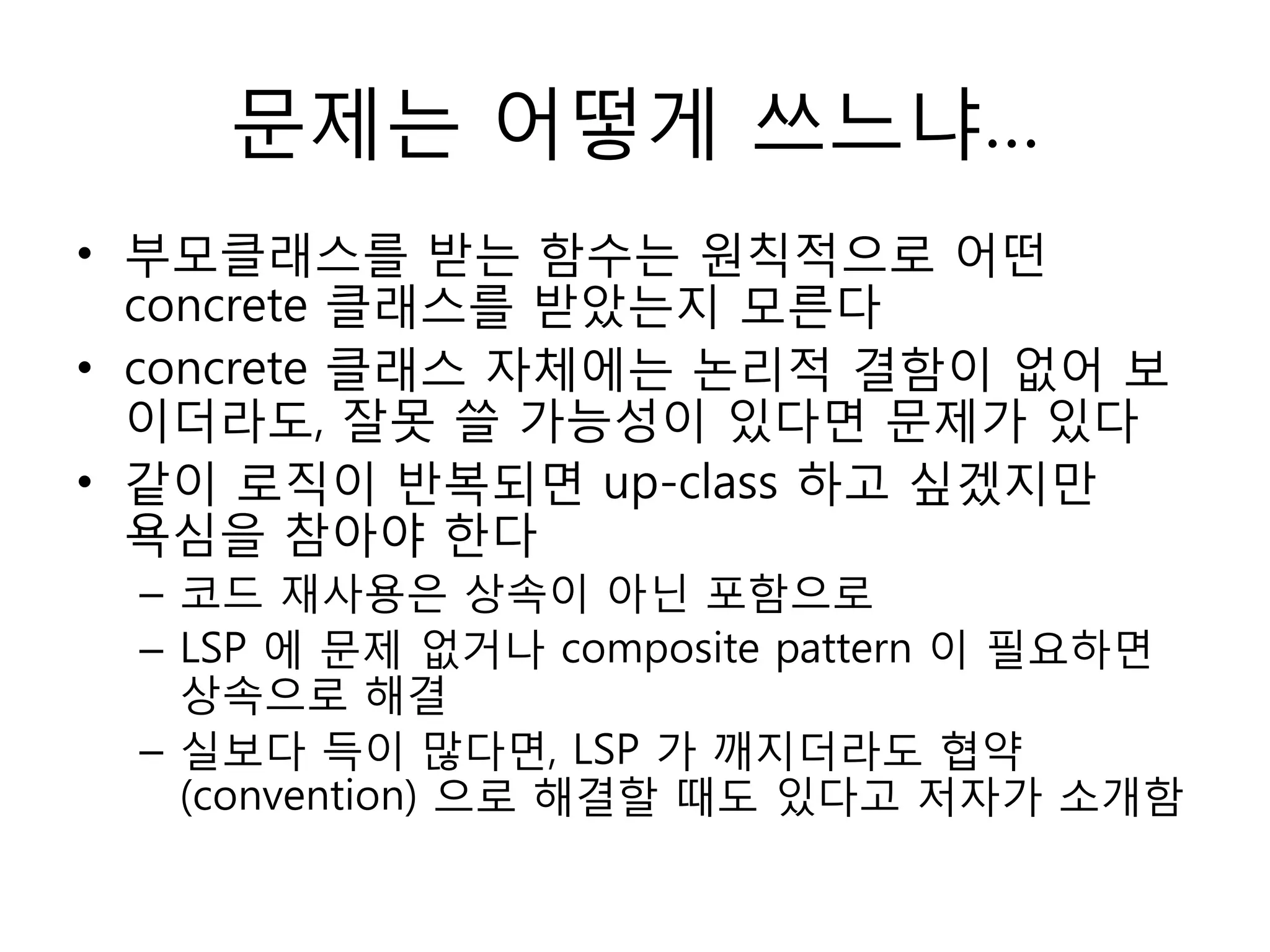 문제는 어떻게 쓰느냐…
• 부모클래스를 받는 함수는 원칙적으로 어떤
  concrete 클래스를 받았는지 모른다
• concrete 클래스 자체에는 논리적 결함이 없어 보
  이더라도, 잘못 쓸 가능성이 있다면 문제가 있다
• 같이 로직이 반복되면 up-class 하고 싶겠지만
  욕심을 참아야 한다
 – 코드 재사용은 상속이 아닌 포함으로
 – LSP 에 문제 없거나 composite pattern 이 필요하면
   상속으로 해결
 – 실보다 득이 많다면, LSP 가 깨지더라도 협약
   (convention) 으로 해결할 때도 있다고 저자가 소개함
 