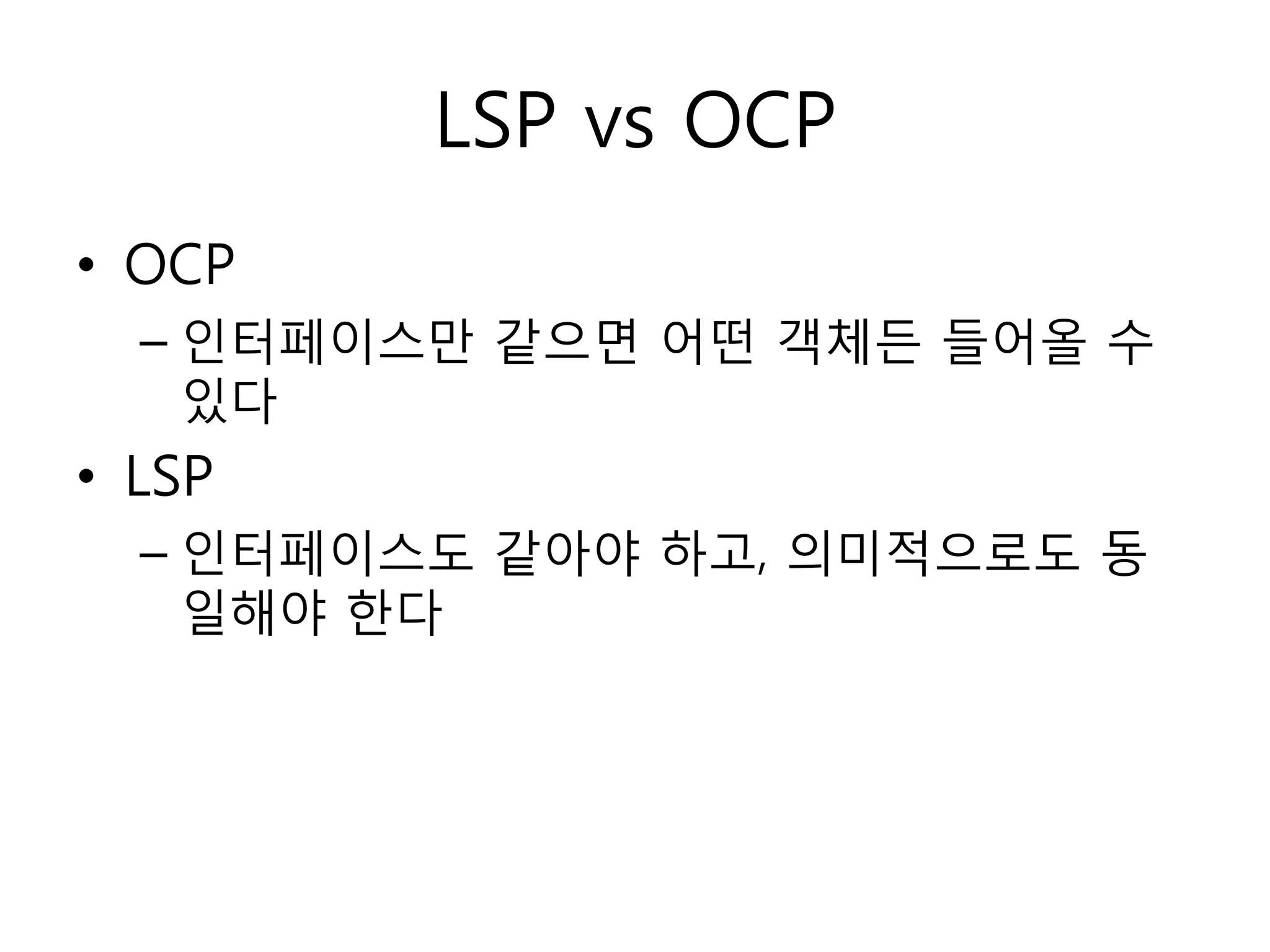 LSP vs OCP
• OCP
  – 인터페이스만 같으면 어떤 객체듞 들어올 수
    있다
• LSP
  – 인터페이스도 같아야 하고, 의미적으로도 동
    일해야 한다
 