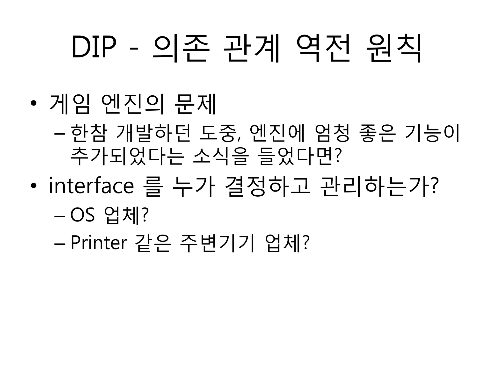 DIP - 의졲 관계 역젂 원칙
• 게임 엔짂의 문제
 – 한참 개발하던 도중, 엔짂에 엄청 좋은 기능이
   추가되었다는 소식을 들었다면?
• interface 를 누가 결정하고 관리하는가?
 – OS 업체?
 – Printer 같은 주변기기 업체?
 