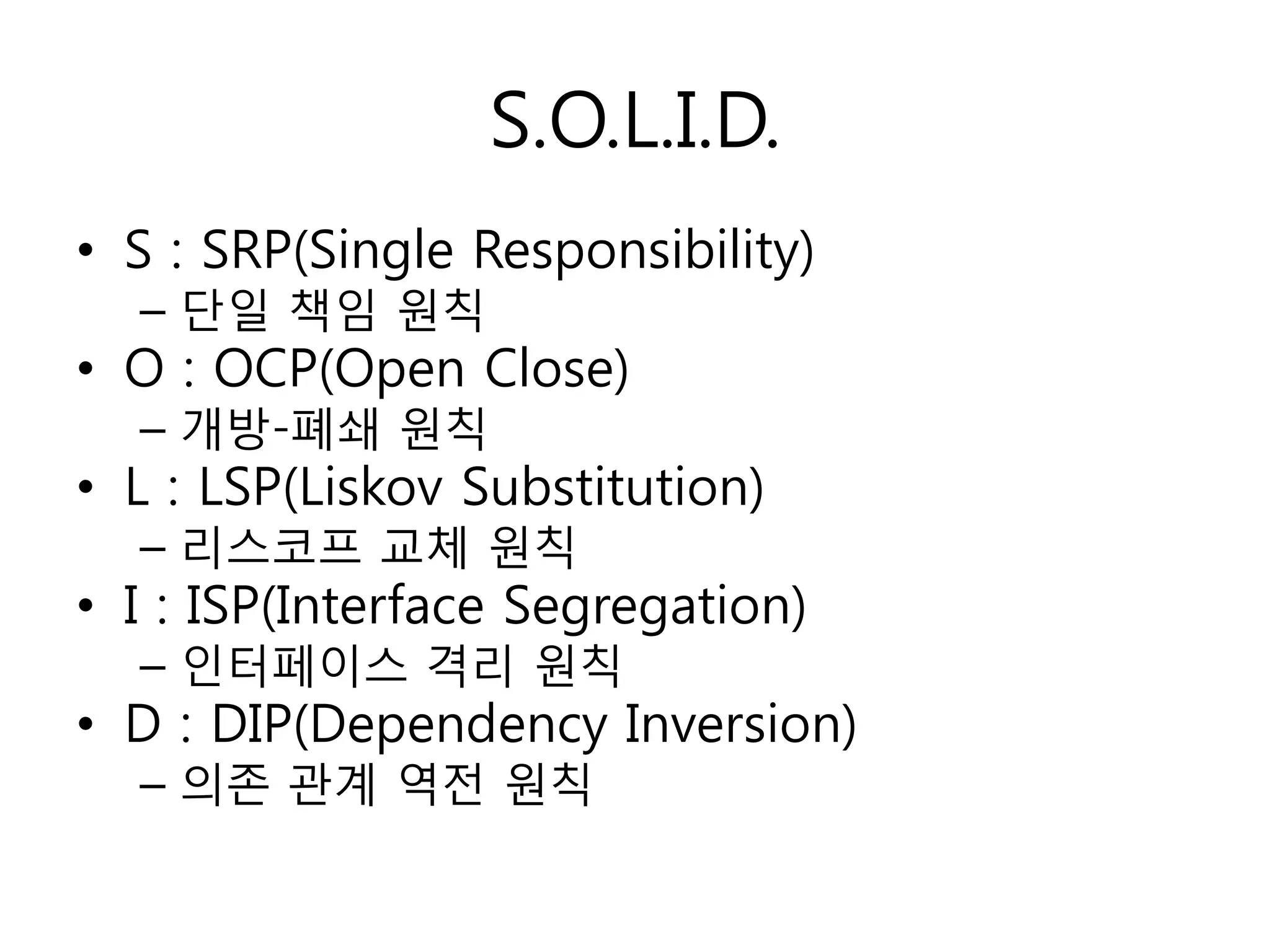 S.O.L.I.D.
• S : SRP(Single Responsibility)
  – 단일 책임 원칙
• O : OCP(Open Close)
  – 개방-폐쇄 원칙
• L : LSP(Liskov Substitution)
  – 리스코프 교체 원칙
• I : ISP(Interface Segregation)
  – 인터페이스 격리 원칙
• D : DIP(Dependency Inversion)
  – 의졲 관계 역젂 원칙
 
