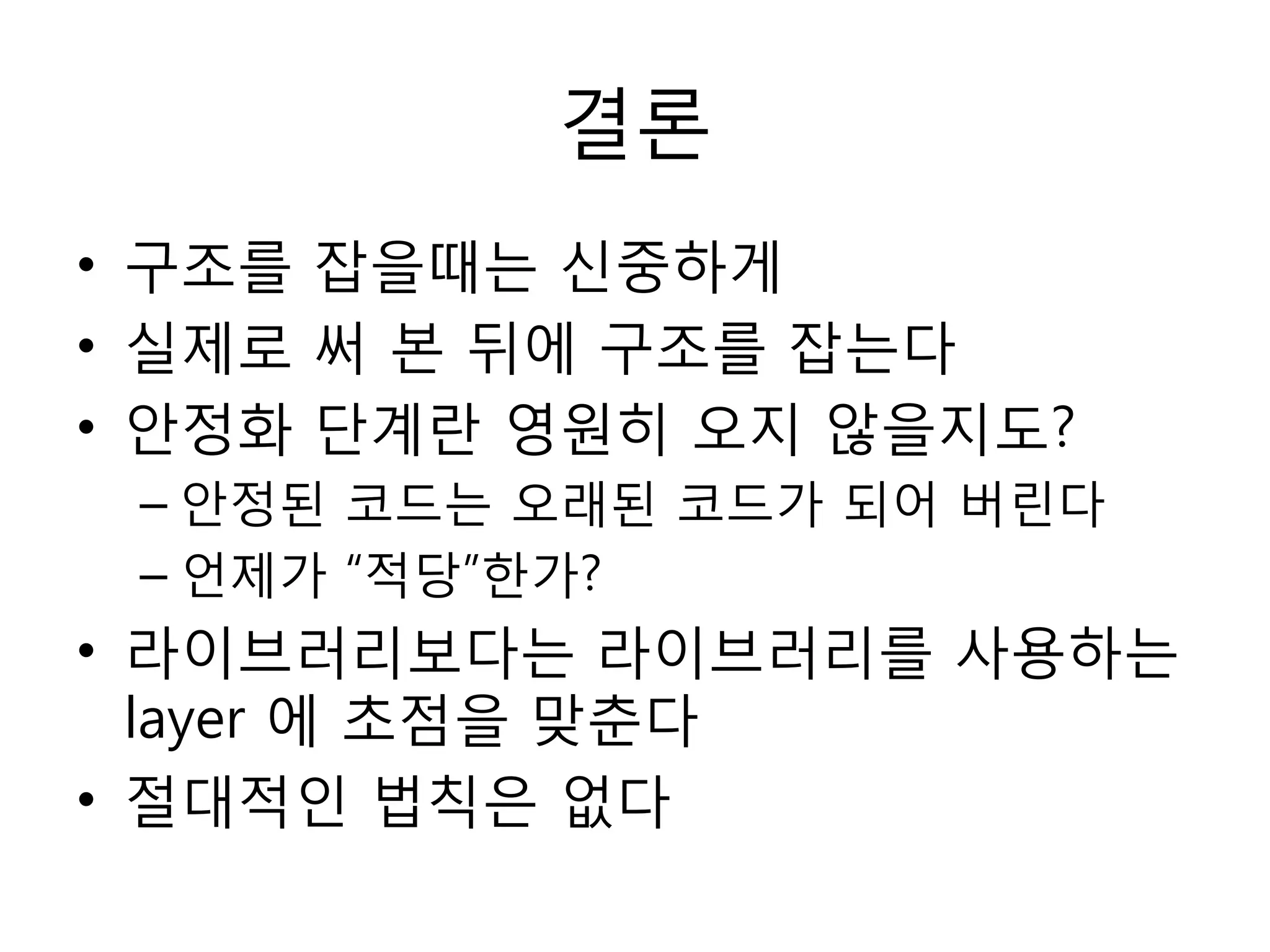 결론
• 구조를 잡을때는 싞중하게
• 실제로 써 본 뒤에 구조를 잡는다
• 안정화 단계란 영원히 오지 않을지도?
 – 안정된 코드는 오래된 코드가 되어 버린다
 – 언제가 “적당”한가?
• 라이브러리보다는 라이브러리를 사용하는
  layer 에 초점을 맞춘다
• 젃대적인 법칙은 없다
 