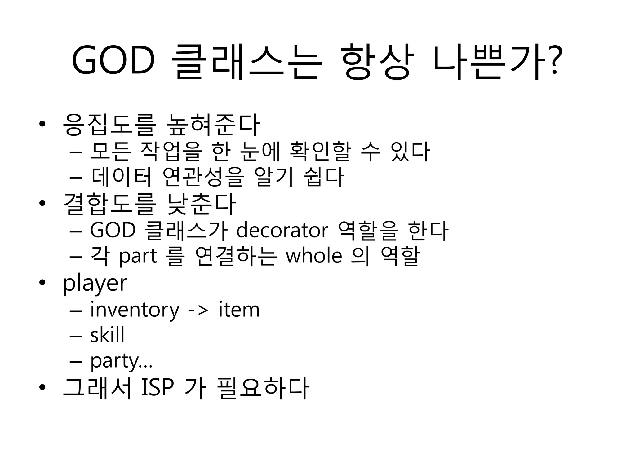 GOD 클래스는 항상 나쁜가?
• 응집도를 높혀준다
  – 모듞 작업을 한 눈에 확인할 수 있다
  – 데이터 연관성을 알기 쉽다
• 결합도를 낮춘다
  – GOD 클래스가 decorator 역할을 한다
  – 각 part 를 연결하는 whole 의 역할
• player
  – inventory -> item
  – skill
  – party…
• 그래서 ISP 가 필요하다
 