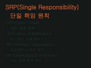 SRP(Single Responsibility)
 단일 책임 원칙
OCP(Open Close)
  개방-폐쇄 원칙
LSP(Liskov Substitution)
  리스코프 교체 원칙
ISP(Interface Segregation)
  인터페이스 격리 원칙
DIP(Dependency Inversion)
  의존 관계 역전 원칙
 