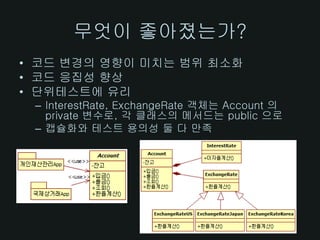 무엇이 좋아졌는가?
• 코드 변경의 영향이 미치는 범위 최소화
• 코드 응집성 향상
• 단위테스트에 유리
 – InterestRate, ExchangeRate 객체는 Account 의
   private 변수로, 각 클래스의 메서드는 public 으로
 – 캡슐화와 테스트 용의성 둘 다 만족
 