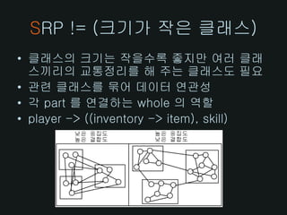 SRP != (크기가 작은 클래스)
• 클래스의 크기는 작을수록 좋지만 여러 클래
  스끼리의 교통정리를 해 주는 클래스도 필요
• 관련 클래스를 묶어 데이터 연관성
• 각 part 를 연결하는 whole 의 역할
• player -> ((inventory -> item), skill)
 