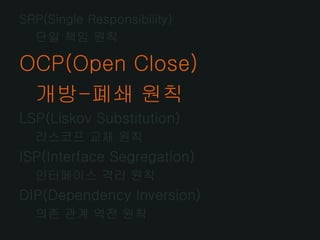 SRP(Single Responsibility)
  단일 책임 원칙

OCP(Open Close)
 개방-폐쇄 원칙
LSP(Liskov Substitution)
  리스코프 교체 원칙
ISP(Interface Segregation)
  인터페이스 격리 원칙
DIP(Dependency Inversion)
  의존 관계 역전 원칙
 