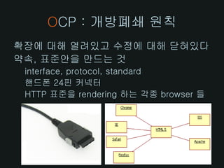 OCP : 개방폐쇄 원칙
확장에 대해 열려있고 수정에 대해 닫혀있다
약속, 표준안을 만드는 것
 interface, protocol, standard
 핸드폰 24핀 커넥터
 HTTP 표준을 rendering 하는 각종 browser 들
 
