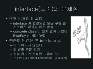 interface(표준)의 문제점
• 변경 비용이 비싸다
 – interface 가 변경되면 모든 구현 클
   래스에서 컴파일 에러 발생
 – concrete class 이 뭔지 알기 어렵다
 – BlueRay vs HD-DVD
• 충분히 안정된 후 interface 로
 – 미리 바꾸지 않는다
 – 첫 번째 총알 맞기
 – 게임 하나가 완성된 다음에야?
   • EPIC 의 Unreal Tounament (개밥먹기)
 