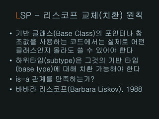 LSP - 리스코프 교체(치환) 원칙
• 기반 클래스(Base Class)의 포인터나 참
  조값을 사용하는 코드에서는 실제로 어떤
  클래스인지 몰라도 쓸 수 있어야 한다
• 하위타입(subtype)은 그것의 기반 타입
  (base type)에 대해 치환 가능해야 한다
• is-a 관계를 만족하는가?
• 바바라 리스코프(Barbara Liskov). 1988
 