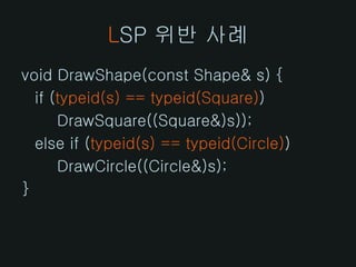 LSP 위반 사례
void DrawShape(const Shape& s) {
  if (typeid(s) == typeid(Square))
      DrawSquare((Square&)s));
  else if (typeid(s) == typeid(Circle))
      DrawCircle((Circle&)s);
}
 