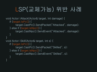 LSP(교체가능) 위반 사례
void Actor::Attack(Actor& target, int damage) {
   if (target.IsPc()) {
         target.CastPc().SendPacket(“Attacked”, damage);
   } else if (target.IsNpc()) {
         target.CastNpc().SendEvent(“Attacked”, damage);
   }
}
void Actor::Skill(Actor& target, int s) {
   if (target.IsPc()) {
         target.CastPc().SendPacket(“Skilled”, s);
   } else if (target.IsNpc()) {
         target.CastNpc().SendEvent(“Skilled”, s);
   }
}
 