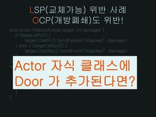 LSP(교체가능) 위반 사례
          OCP(개방폐쇄)도 위반!
void Actor::Attack(Actor& target, int damage) {
   if (target.IsPc()) {
         target.CastPc().SendPacket(“Attacked”, damage);
   } else if (target.IsNpc()) {
         target.CastNpc().SendEvent(“Attacked”, damage);
   }
}
  Actor 자식 클래스에
void Actor::Skill(Actor& target, int s) {
   if (target.IsPc()) {
         target.CastPc().SendPacket(“Skilled”, s);
  Door 가 추가된다면?
   } else if (target.IsNpc()) {
         target.CastNpc().SendEvent(“Skilled”, s);
   }
}
 
