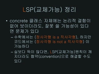 LSP(교체가능) 정리
• concrete 클래스 자체에는 논리적 결함이
  없어 보이더라도, 잘못 쓸 가능성이 있다
  면 문제가 있다
 – 수학에서는 (정사각형 is a 직사각형), 하지만
   코드에서는 (정사각형 is not a 직사각형) 이
   가능하다
 – 실보다 득이 많다면, LSP(교체가능)원칙이 깨
   지더라도 협약(convention)으로 해결할 수도
   있다
 