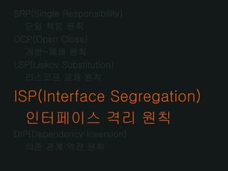 SRP(Single Responsibility)
  단일 책임 원칙
OCP(Open Close)
  개방-폐쇄 원칙
LSP(Liskov Substitution)
  리스코프 교체 원칙

ISP(Interface Segregation)
  인터페이스 격리 원칙
DIP(Dependency Inversion)
  의존 관계 역전 원칙
 