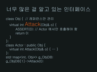 너무 많은 걸 알고 있는 인터페이스
class Obj { // 레퍼런스만 관리
            Attack
  virtual int         (Obj& o) {
       ASSERT(0); // Actor 에서만 호출해야 함
       return 0;
  }
};
class Actor : public Obj {
   virtual int Attack(Obj& o) { … }
};
std::map<int, Obj*> g_ObjDB;
g_ObjDB[1]->Attack(t);
 