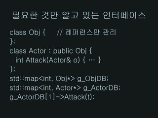 필요한 것만 알고 있는 인터페이스
class Obj {     // 레퍼런스만 관리
};
class Actor : public Obj {
   int Attack(Actor& o) { … }
};
std::map<int, Obj*> g_ObjDB;
std::map<int, Actor*> g_ActorDB;
g_ActorDB[1]->Attack(t);
 