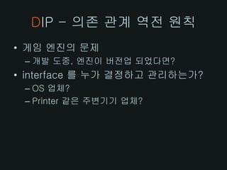 DIP - 의존 관계 역전 원칙
• 게임 엔진의 문제
 – 개발 도중, 엔진이 버전업 되었다면?
• interface 를 누가 결정하고 관리하는가?
 – OS 업체?
 – Printer 같은 주변기기 업체?
 