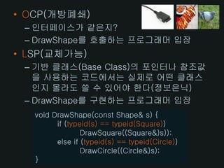 • OCP(개방폐쇄)
 – 인터페이스가 같은지?
 – DrawShape를 호출하는 프로그래머 입장
• LSP(교체가능)
 – 기반 클래스(Base Class)의 포인터나 참조값
   을 사용하는 코드에서는 실제로 어떤 클래스
   인지 몰라도 쓸 수 있어야 한다(정보은닉)
 – DrawShape를 구현하는 프로그래머 입장
   void DrawShape(const Shape& s) {
         if (typeid(s) == typeid(Square))
                 DrawSquare((Square&)s));
         else if (typeid(s) == typeid(Circle))
                 DrawCircle((Circle&)s);
   }
 
