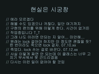 현실은 시궁창
// 에라 모르겠다
// 해볼 수도 있겠으나 귀찮다. 일단 여기까지
// 구현의 편의를 위해 이렇게 한다. 시간이 없거든
// 작업중입니다 T_T
// 그래 나도 이러면 안되는 지 알어... 미안해...
// 원래는 lock 걸어야 하지만 이 정도면 괜찮을 듯?
   한 번이라도 죽으면 lock 걸자. 07.10.xx
// 죽었다. lock 쓰는 걸로 바꾼다. 07.12.xx
// 사실 이렇게 짜면 안 되는데 이 클래스는 너무 고
   치기 무서워서 못 건드리겠음
// 다시는 이런 일이 없어야 할 것임
 