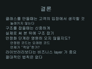 결론
클래스를 만들때는 고객의 입장에서 생각할 것
 놀래키지 않는다
구조를 잡을때는 신중하게
실제로 써 본 뒤에 구조 잡기
안정화 단계란 영원히 오지 않을지도?
 안정된 코드는 오래된 코드
 언제가 “적당”한가?
라이브러리보다는 비즈니스 layer 가 중요
절대적인 법칙은 없다
 