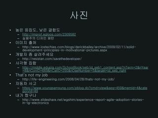 사진
•   높은 응집도, 낮은 결합도
     – http://improf.egloos.com/2309582
     – 실용주의 디자인 패턴
•   이미지 출처
     – http://www.lostechies.com/blogs/derickbailey/archive/2009/02/11/solid-
       development-principles-in-motivational-pictures.aspx
•   개발자 좀 살려주세요
     – http://resistan.com/savethedeveloper/
•   사각형 집합
     – http://middle.edupia.com/SchoolBook/seb/jd_seb1_content.asp?nTerm=2&nYear
       =8&nConID=669&nCatID=250&nDaeNumber=5&target=jd_seb_right
•   That’s not my job
     – http://life-engineering.com/2008/04/28/thats-not-my-job/
•   자동차 사고
     – https://www.youngsamsung.com/pblog.do?cmd=view&seq=459&memId=4&cate
       goryId=49
•   내가 짰구나
     – http://www.slideshare.net/wgshim/experience-report-agile-adoption-stories-
       in-lg-electronics
 