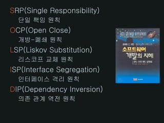 SRP(Single Responsibility)
  단일 책임 원칙
OCP(Open Close)
  개방-폐쇄 원칙
LSP(Liskov Substitution)
  리스코프 교체 원칙
ISP(Interface Segregation)
  인터페이스 격리 원칙
DIP(Dependency Inversion)
  의존 관계 역전 원칙
 
